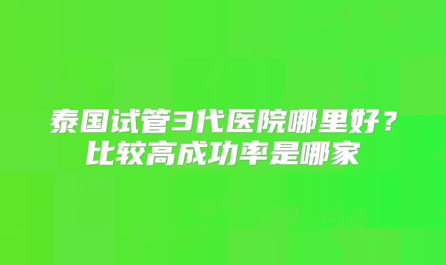 泰国试管3代医院哪里好?比较高成功率是哪家