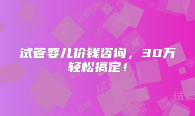 试管婴儿价钱咨询,30万轻松搞定!