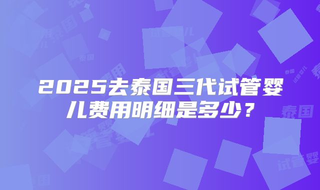 2025去泰国三代试管婴儿费用明细是多少？