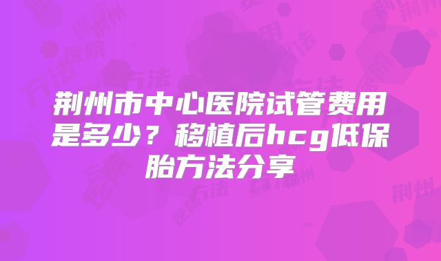 荆州市中心医院试管费用是多少?移植后hcg低保胎方法分享