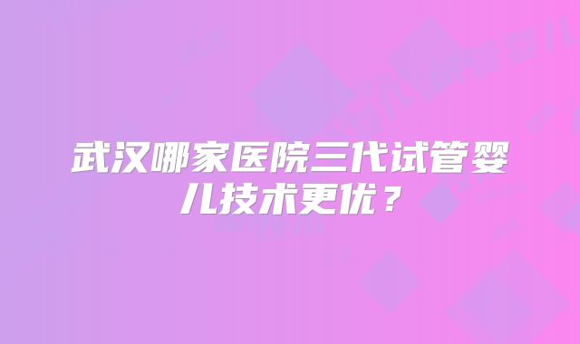 武汉哪家医院三代试管婴儿技术更优？