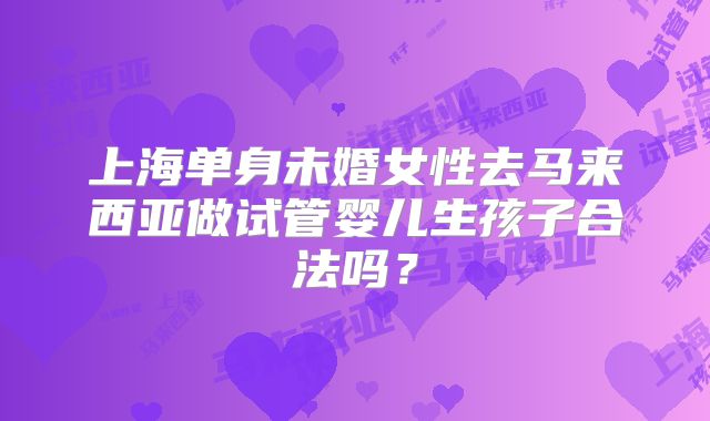 上海单身未婚女性去马来西亚做试管婴儿生孩子合法吗？