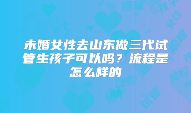 未婚女性去山东做三代试管生孩子可以吗?流程是怎么样的