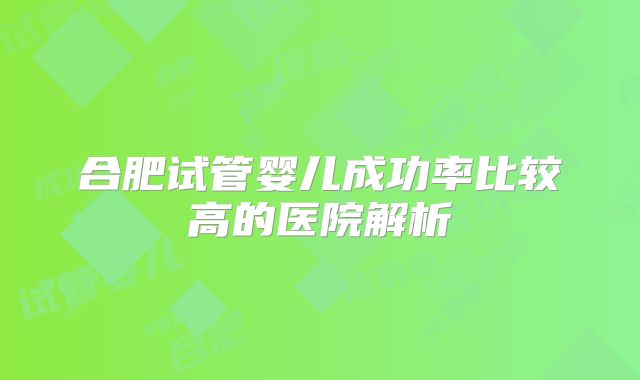 合肥试管婴儿成功率比较高的医院解析