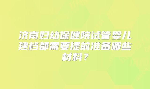 济南妇幼保健院试管婴儿建档都需要提前准备哪些材料?