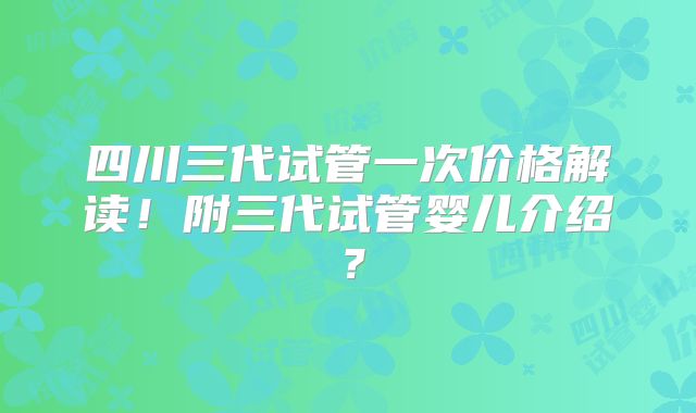 四川三代试管一次价格解读！附三代试管婴儿介绍？