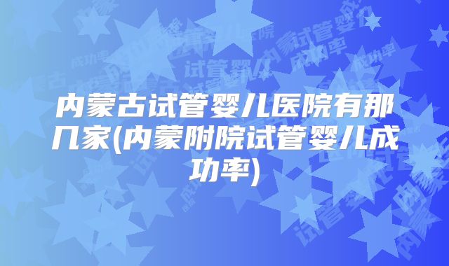 内蒙古试管婴儿医院有那几家(内蒙附院试管婴儿成功率)