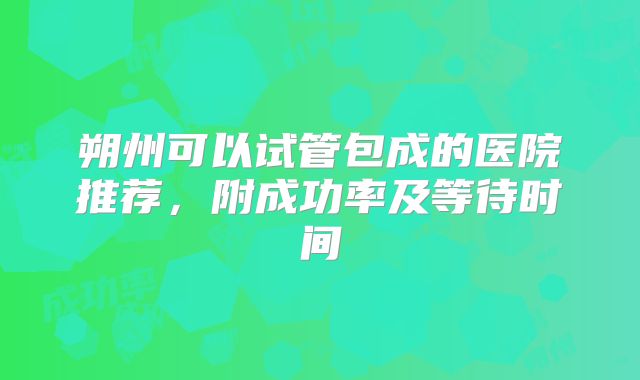 朔州可以试管包成的医院推荐,附成功率及等待时间