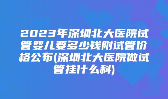 2023年深圳北大医院试管婴儿要多少钱附试管价格公布(深圳北大医院做试管挂什么科)