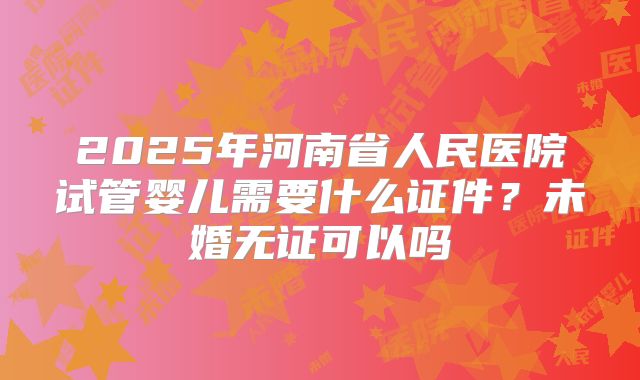2025年河南省人民医院试管婴儿需要什么证件?未婚无证可以吗