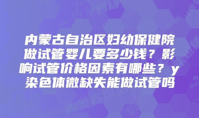 内蒙古自治区妇幼保健院做试管婴儿要多少钱？影响试管价格因素有哪些？y染色体微缺失能做试管吗