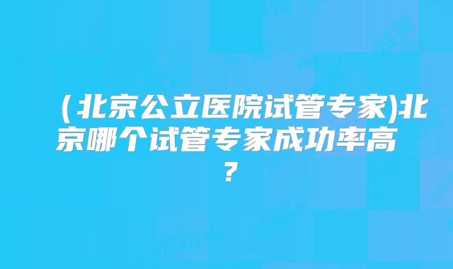 (北京公立医院试管专家)北京哪个试管专家成功率高?