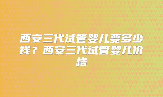 西安三代试管婴儿要多少钱？西安三代试管婴儿价格
