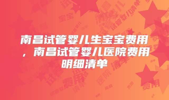 南昌试管婴儿生宝宝费用，南昌试管婴儿医院费用明细清单