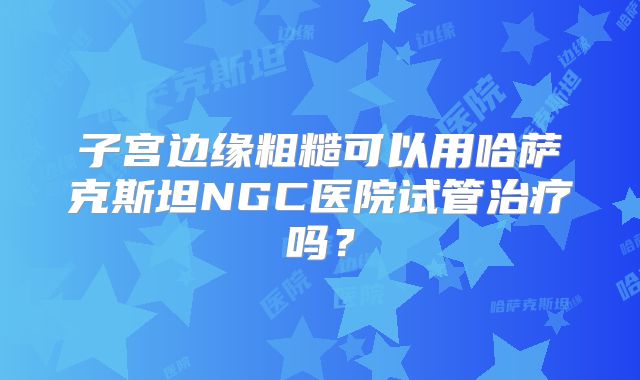 子宫边缘粗糙可以用哈萨克斯坦NGC医院试管治疗吗？