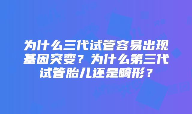为什么三代试管容易出现基因突变?为什么第三代试管胎儿还是畸形?