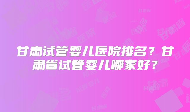 甘肃试管婴儿医院排名？甘肃省试管婴儿哪家好？