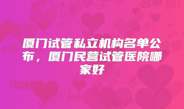 厦门试管私立机构名单公布，厦门民营试管医院哪家好