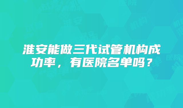 淮安能做三代试管机构成功率，有医院名单吗？