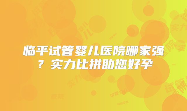 临平试管婴儿医院哪家强？实力比拼助您好孕