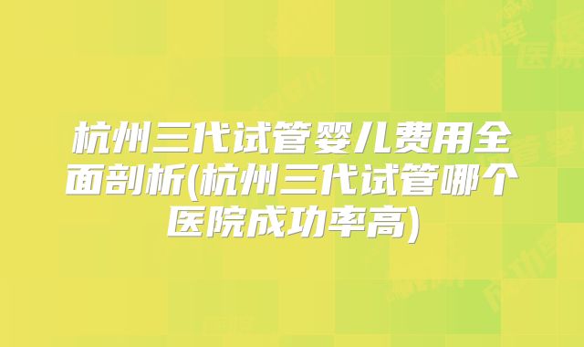 杭州三代试管婴儿费用全面剖析(杭州三代试管哪个医院成功率高)