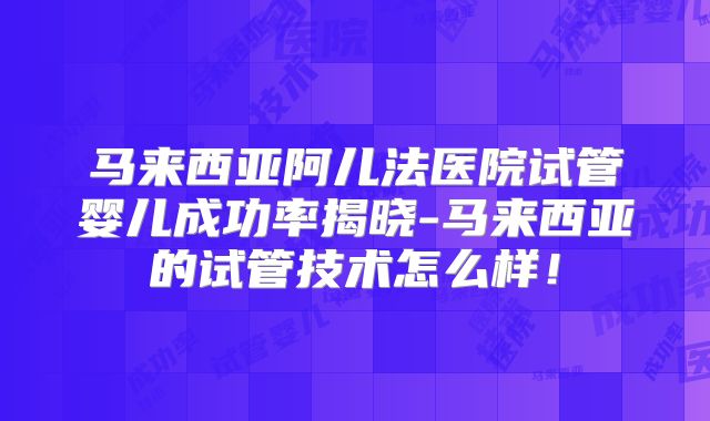 马来西亚阿儿法医院试管婴儿成功率揭晓-马来西亚的试管技术怎么样！