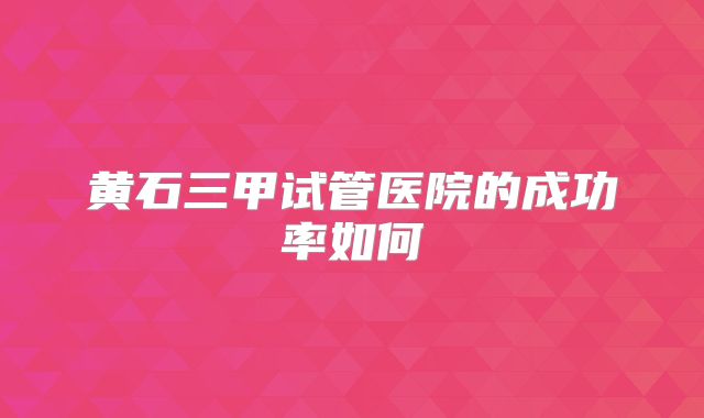 黄石三甲试管医院的成功率如何
