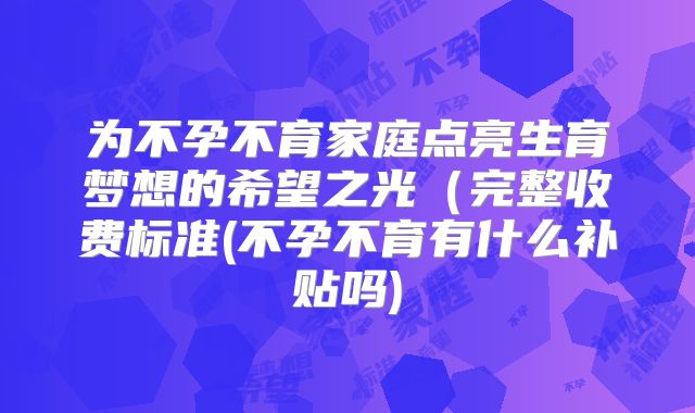 为不孕不育家庭点亮生育梦想的希望之光(完整收费标准(不孕不育有什么补贴吗)