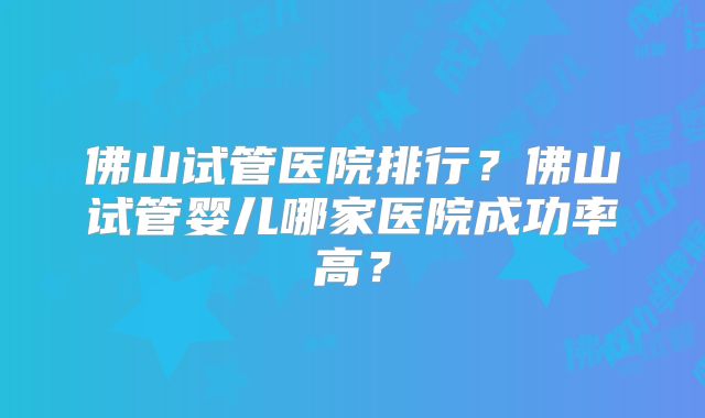 佛山试管医院排行?佛山试管婴儿哪家医院成功率高?