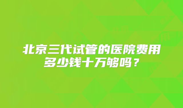 北京三代试管的医院费用多少钱十万够吗?