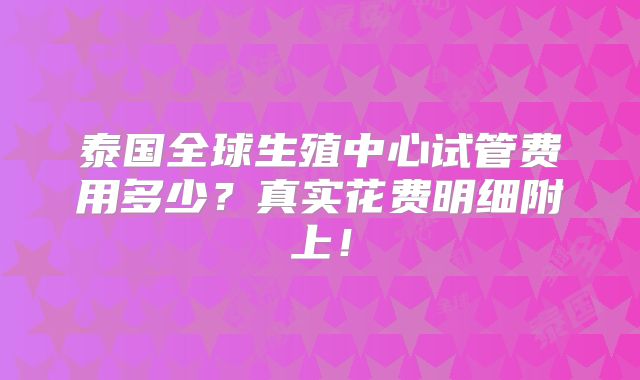 泰国全球生殖中心试管费用多少?真实花费明细附上!