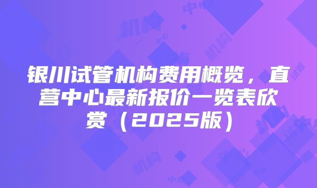 银川试管机构费用概览，直营中心最新报价一览表欣赏（2025版）