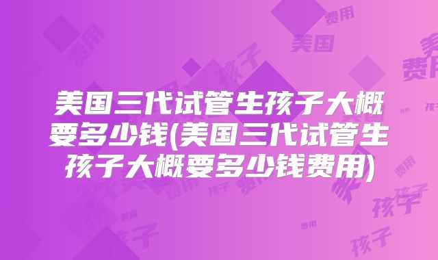 美国三代试管生孩子大概要多少钱(美国三代试管生孩子大概要多少钱费用)
