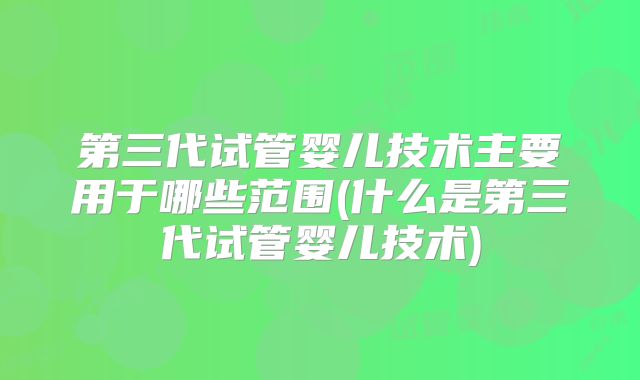 第三代试管婴儿技术主要用于哪些范围(什么是第三代试管婴儿技术)