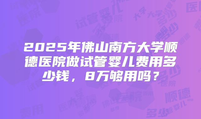 2025年佛山南方大学顺德医院做试管婴儿费用多少钱,8万够用吗?