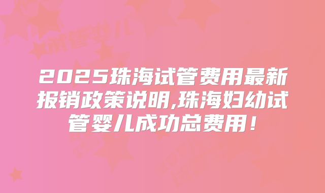 2025珠海试管费用最新报销政策说明,珠海妇幼试管婴儿成功总费用!