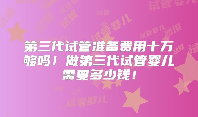 第三代试管准备费用十万够吗！做第三代试管婴儿需要多少钱！