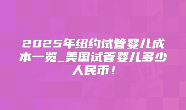 2025年纽约试管婴儿成本一览_美国试管婴儿多少人民币！