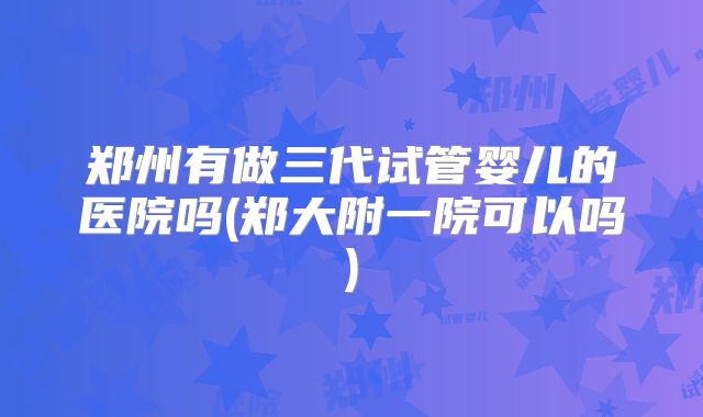 郑州有做三代试管婴儿的医院吗(郑大附一院可以吗)