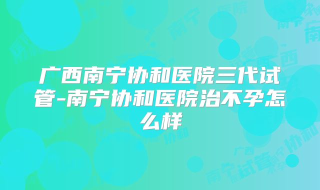 广西南宁协和医院三代试管-南宁协和医院治不孕怎么样