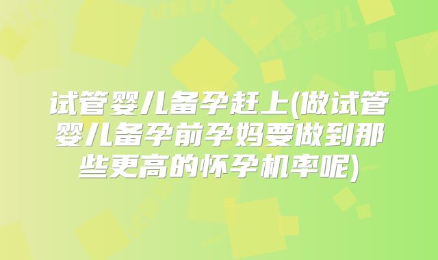试管婴儿备孕赶上(做试管婴儿备孕前孕妈要做到那些更高的怀孕机率呢)