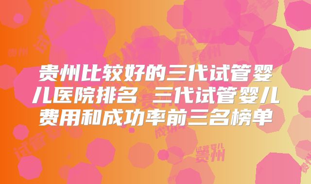 贵州比较好的三代试管婴儿医院排名 三代试管婴儿费用和成功率前三名榜单
