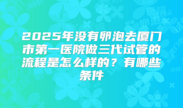 2025年没有卵泡去厦门市第一医院做三代试管的流程是怎么样的？有哪些条件