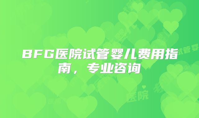 BFG医院试管婴儿费用指南,专业咨询