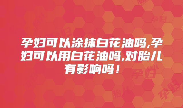 孕妇可以涂抹白花油吗,孕妇可以用白花油吗,对胎儿有影响吗！