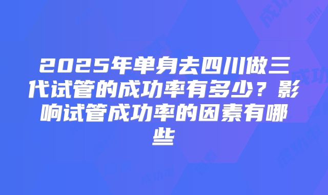 2025年单身去四川做三代试管的成功率有多少？影响试管成功率的因素有哪些