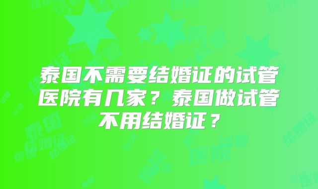 泰国不需要结婚证的试管医院有几家？泰国做试管不用结婚证？