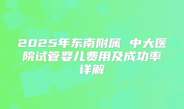 2025年东南附属 中大医院试管婴儿费用及成功率详解