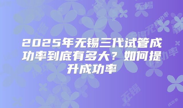 2025年无锡三代试管成功率到底有多大?如何提升成功率