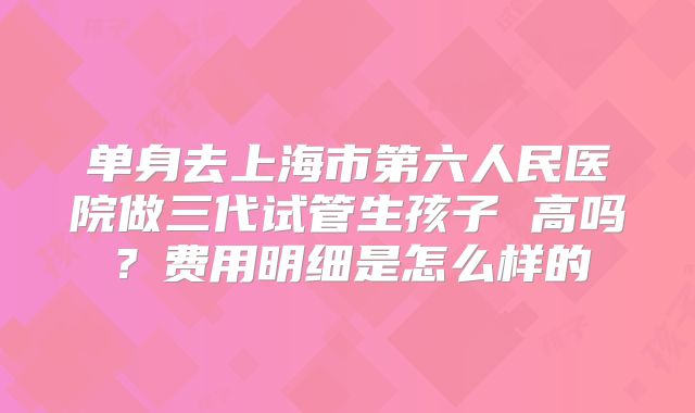 单身去上海市第六人民医院做三代试管生孩子 高吗？费用明细是怎么样的